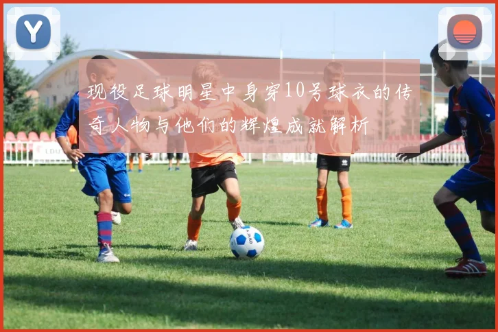 现役足球明星中身穿10号球衣的传奇人物与他们的辉煌成就解析