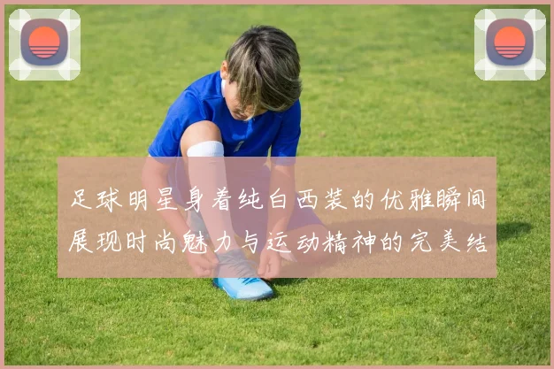 足球明星身着纯白西装的优雅瞬间展现时尚魅力与运动精神的完美结合