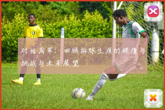 对话周军：回顾排球生涯的辉煌与挑战与未来展望