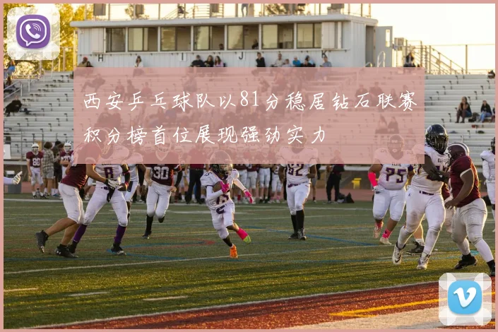 西安乒乓球队以81分稳居钻石联赛积分榜首位展现强劲实力