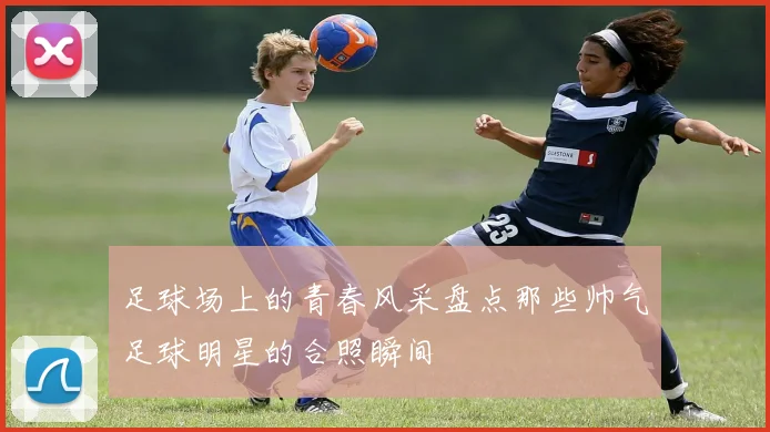 足球场上的青春风采盘点那些帅气足球明星的合照瞬间