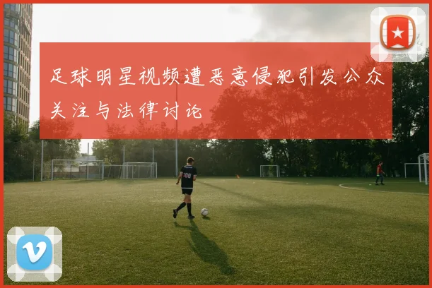 足球明星视频遭恶意侵犯引发公众关注与法律讨论