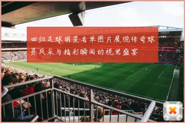 回归足球明星名单图片展现传奇球员风采与精彩瞬间的视觉盛宴