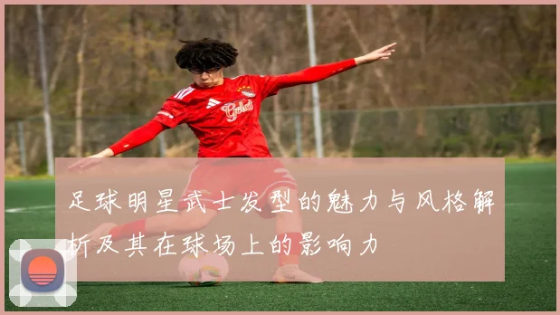 足球明星武士发型的魅力与风格解析及其在球场上的影响力