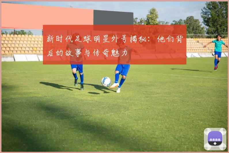 新时代足球明星外号揭秘：他们背后的故事与传奇魅力