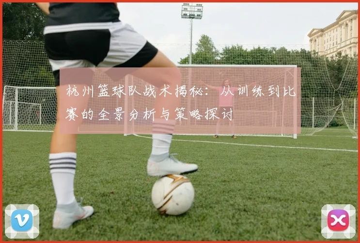 杭州篮球队战术揭秘：从训练到比赛的全景分析与策略探讨