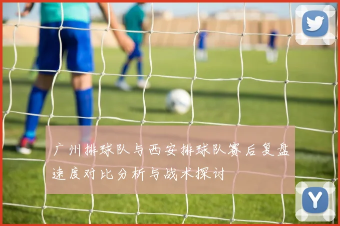 广州排球队与西安排球队赛后复盘速度对比分析与战术探讨