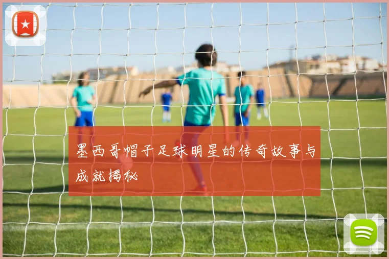 墨西哥帽子足球明星的传奇故事与成就揭秘