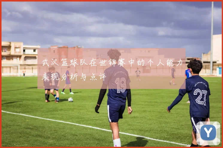 武汉篮球队在世锦赛中的个人能力表现分析与点评