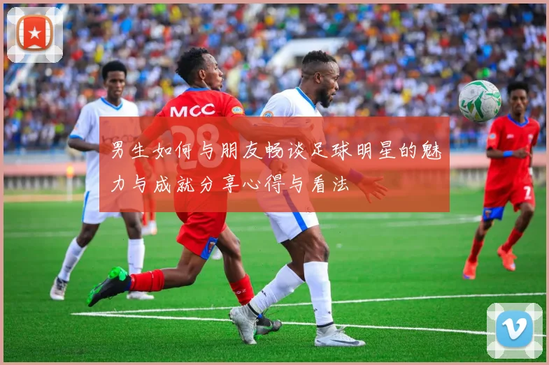 男生如何与朋友畅谈足球明星的魅力与成就分享心得与看法