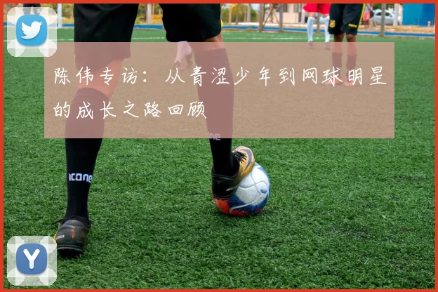 陈伟专访：从青涩少年到网球明星的成长之路回顾