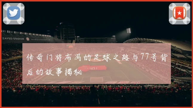 传奇门将布冯的足球之路与77号背后的故事揭秘