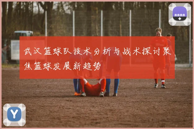 武汉篮球队技术分析与战术探讨聚焦篮球发展新趋势