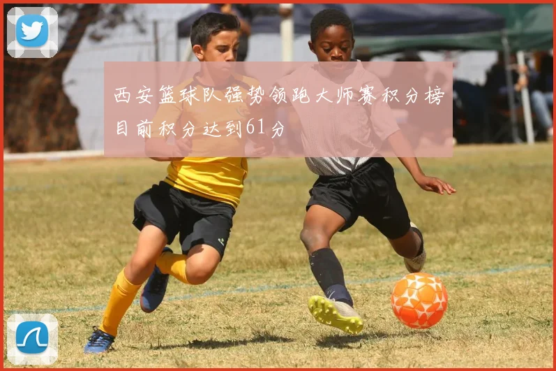 西安篮球队强势领跑大师赛积分榜目前积分达到61分