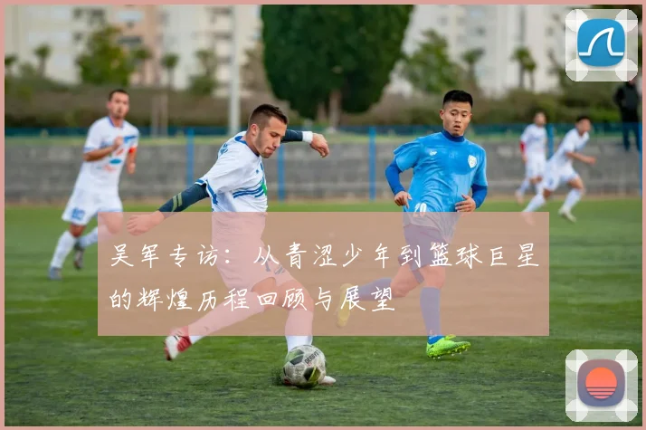 吴军专访：从青涩少年到篮球巨星的辉煌历程回顾与展望