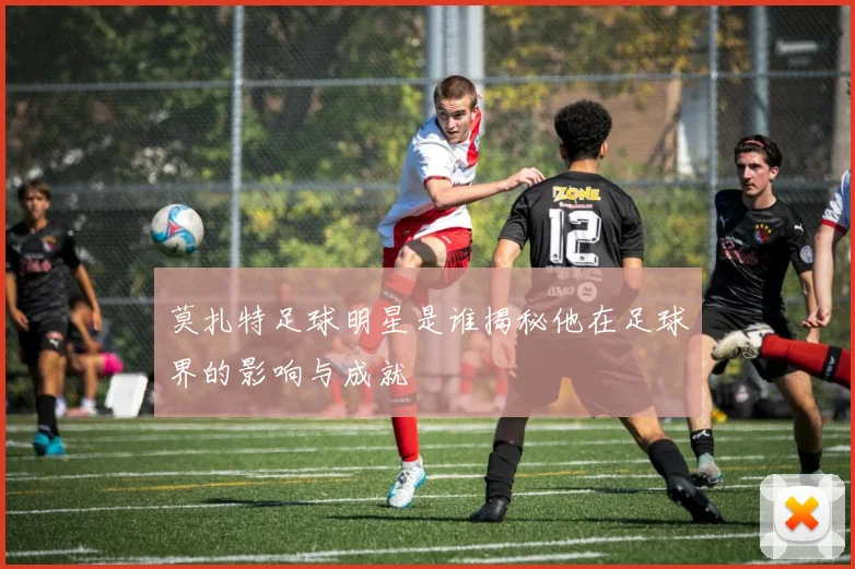 莫扎特足球明星是谁揭秘他在足球界的影响与成就