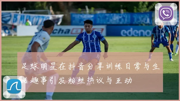 足球明星在抖音分享训练日常与生活趣事引发粉丝热议与互动