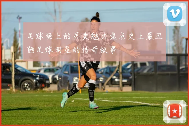 足球场上的另类魅力盘点史上最丑陋足球明星的传奇故事