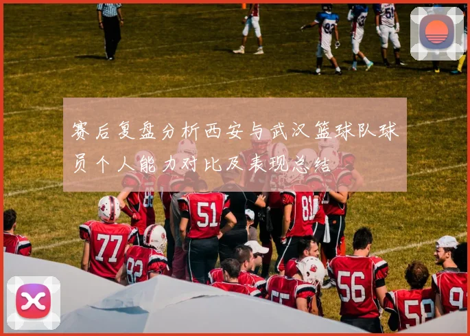 赛后复盘分析西安与武汉篮球队球员个人能力对比及表现总结