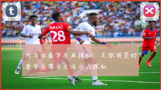 内马尔豪华车库揭秘：足球明星的奢华座驾与生活方式探秘