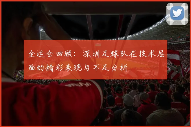 全运会回顾：深圳足球队在技术层面的精彩表现与不足分析