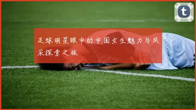 足球明星眼中的中国女生魅力与风采探索之旅