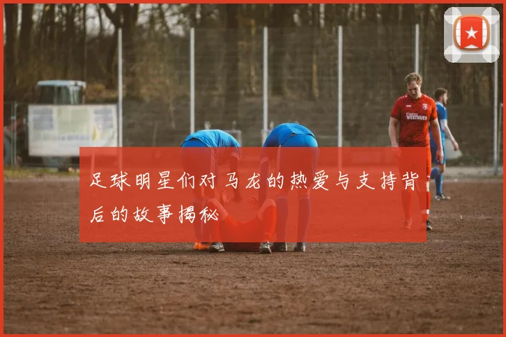 足球明星们对马龙的热爱与支持背后的故事揭秘