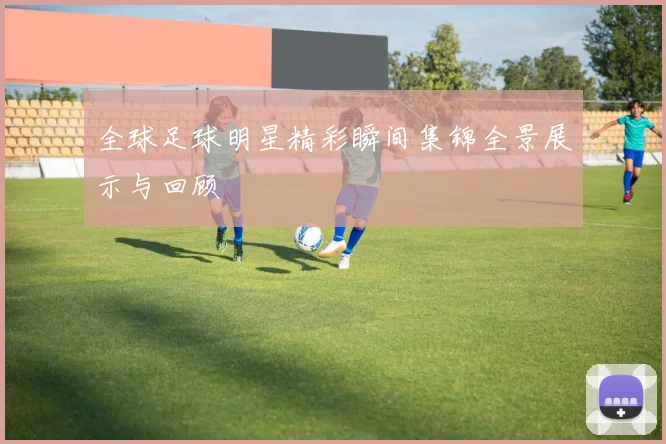 全球足球明星精彩瞬间集锦全景展示与回顾