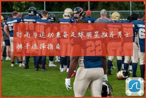 时尚与运动兼备足球明星推荐男士裤子选择指南