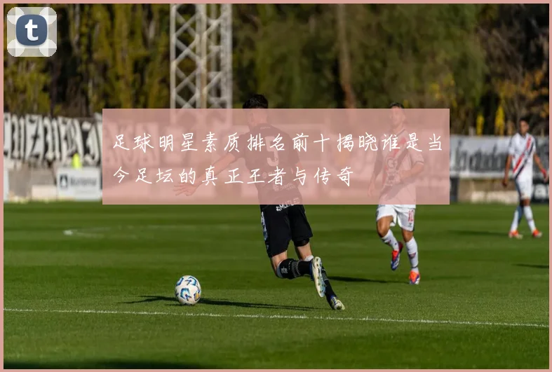 足球明星素质排名前十揭晓谁是当今足坛的真正王者与传奇