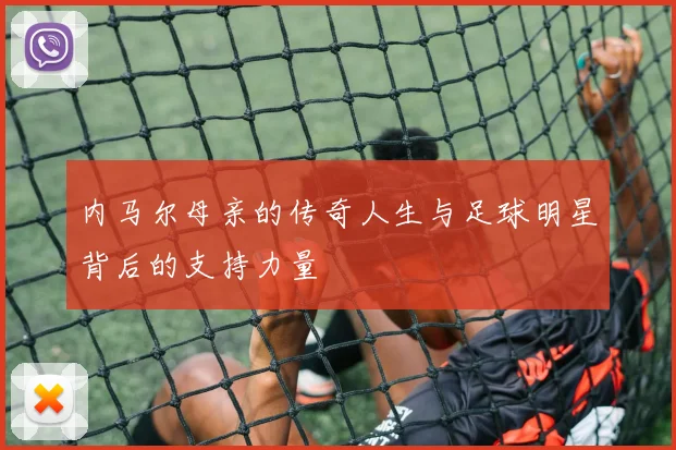 内马尔母亲的传奇人生与足球明星背后的支持力量