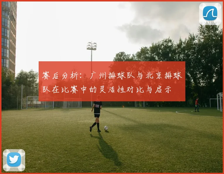 赛后分析：广州排球队与北京排球队在比赛中的灵活性对比与启示