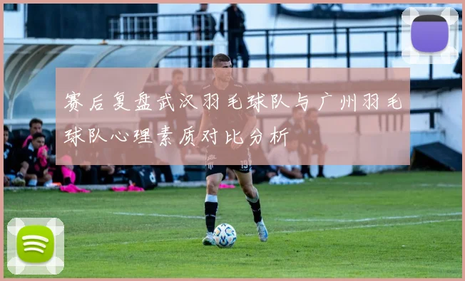 赛后复盘武汉羽毛球队与广州羽毛球队心理素质对比分析