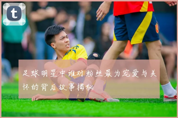 足球明星中谁对粉丝最为宠爱与关怀的背后故事揭秘