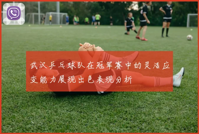 武汉乒乓球队在冠军赛中的灵活应变能力展现出色表现分析