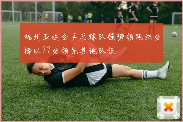 杭州亚运会乒乓球队强势领跑积分榜以77分领先其他队伍