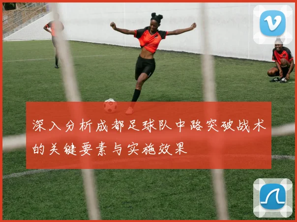 深入分析成都足球队中路突破战术的关键要素与实施效果