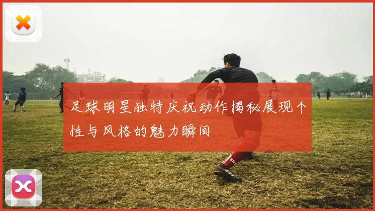 足球明星独特庆祝动作揭秘展现个性与风格的魅力瞬间