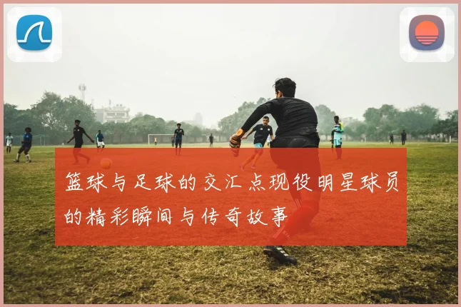 篮球与足球的交汇点现役明星球员的精彩瞬间与传奇故事