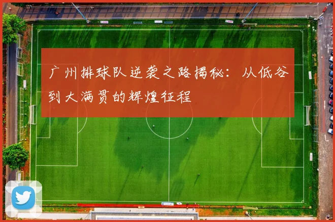 广州排球队逆袭之路揭秘：从低谷到大满贯的辉煌征程