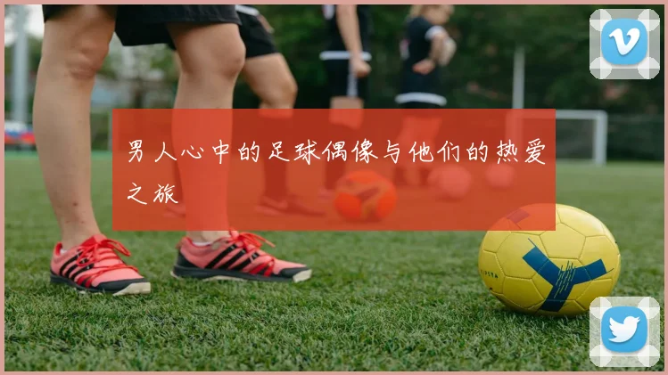 男人心中的足球偶像与他们的热爱之旅