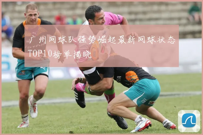 广州网球队强势崛起最新网球状态TOP10榜单揭晓