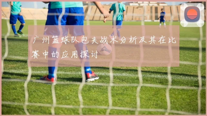 广州篮球队包夹战术分析及其在比赛中的应用探讨