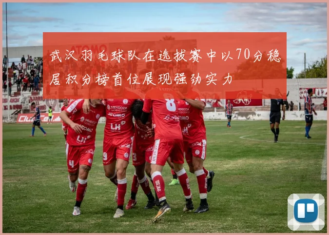 武汉羽毛球队在选拔赛中以70分稳居积分榜首位展现强劲实力