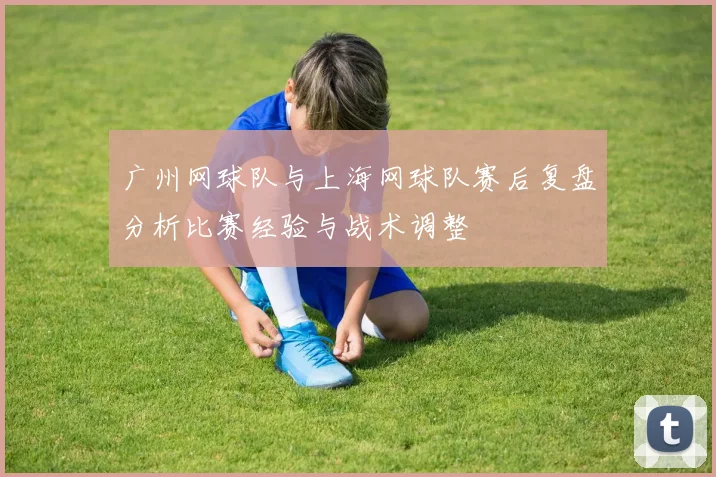 广州网球队与上海网球队赛后复盘分析比赛经验与战术调整