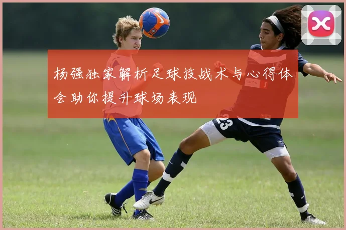 杨强独家解析足球技战术与心得体会助你提升球场表现