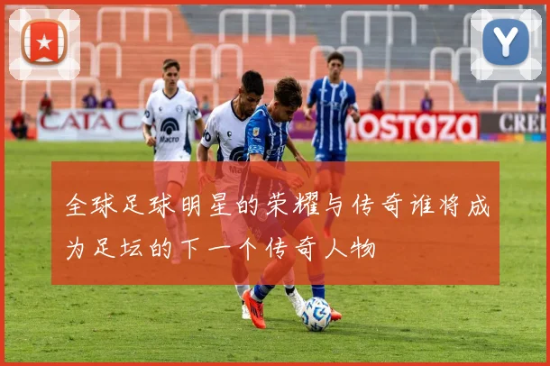 全球足球明星的荣耀与传奇谁将成为足坛的下一个传奇人物