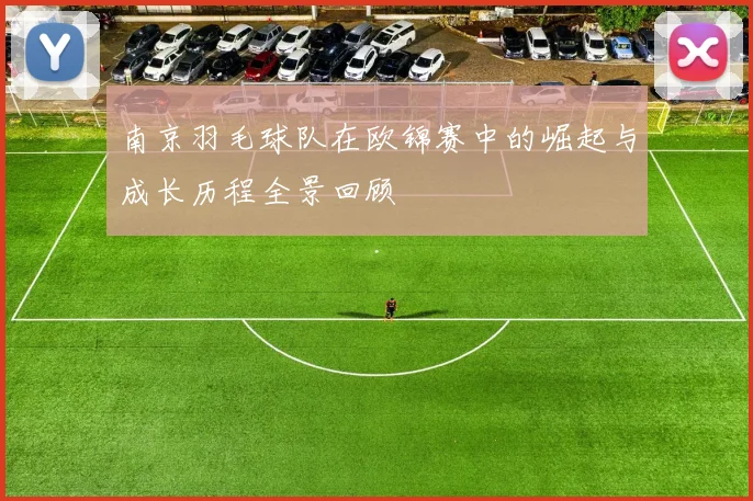 南京羽毛球队在欧锦赛中的崛起与成长历程全景回顾