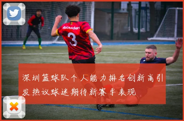 深圳篮球队个人能力排名创新高引发热议球迷期待新赛季表现